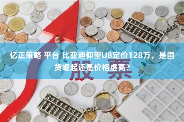 亿正策略 平台 比亚迪仰望U8定价128万，是国货崛起还是价格虚高？