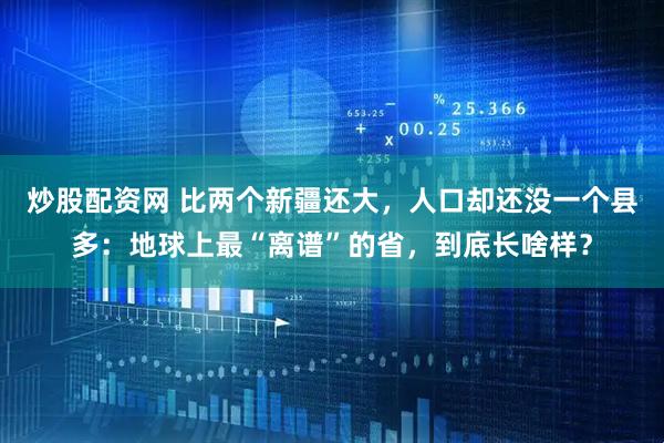 炒股配资网 比两个新疆还大，人口却还没一个县多：地球上最“离谱”的省，到底长啥样？