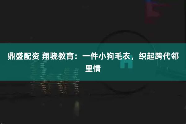 鼎盛配资 翔骁教育：一件小狗毛衣，织起跨代邻里情