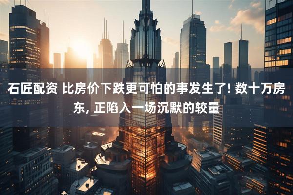 石匠配资 比房价下跌更可怕的事发生了! 数十万房东, 正陷入一场沉默的较量