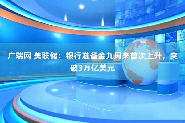 广瑞网 美联储：银行准备金九周来首次上升，突破3万亿美元