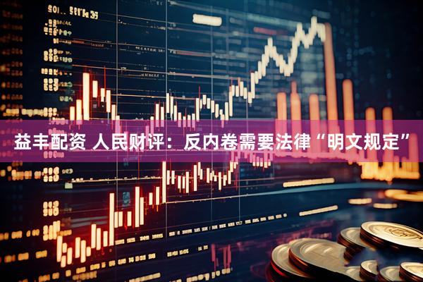 益丰配资 人民财评：反内卷需要法律“明文规定”