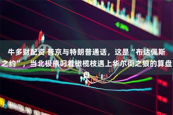 牛多财配资 普京与特朗普通话，这是“布达佩斯之约”，当北极熊叼着橄榄枝遇上华尔街之狼的算盘