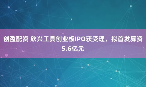 创盈配资 欣兴工具创业板IPO获受理，拟首发募资5.6亿元