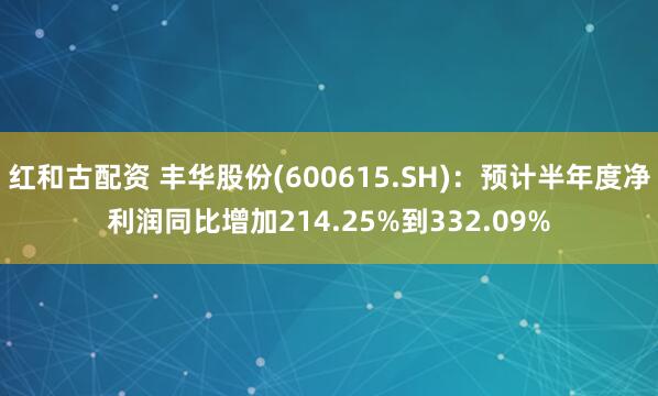 红和古配资 丰华股份(600615.SH)：预计半年度净利润同比增加214.25%到332.09%
