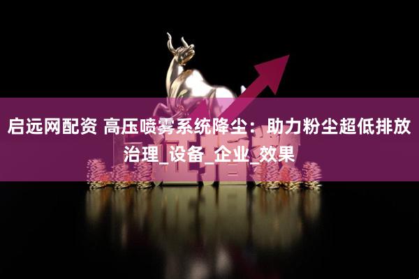 启远网配资 高压喷雾系统降尘：助力粉尘超低排放治理_设备_企业_效果