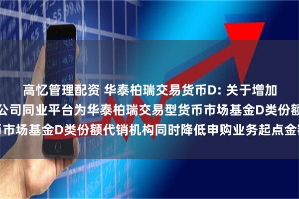 高忆管理配资 华泰柏瑞交易货币D: 关于增加中国光大银行股份有限公司同业平台为华泰柏瑞交易型货币市场基金D类份额代销机构同时降低申购业务起点金额的公告