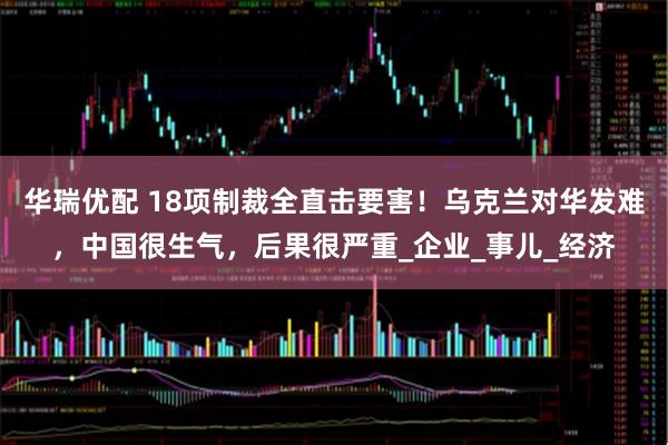 华瑞优配 18项制裁全直击要害！乌克兰对华发难，中国很生气，后果很严重_企业_事儿_经济