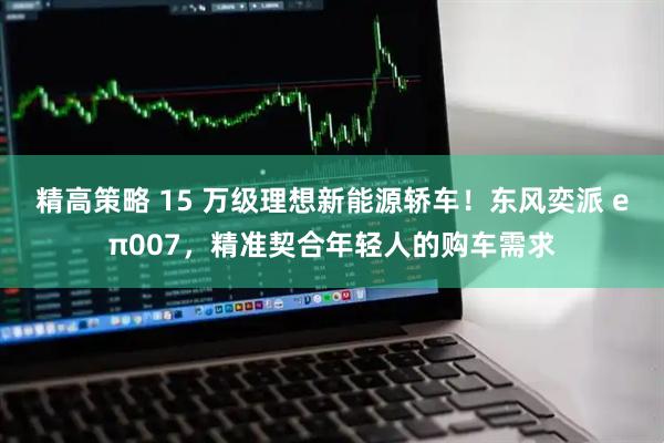 精高策略 15 万级理想新能源轿车！东风奕派 eπ007，精准契合年轻人的购车需求
