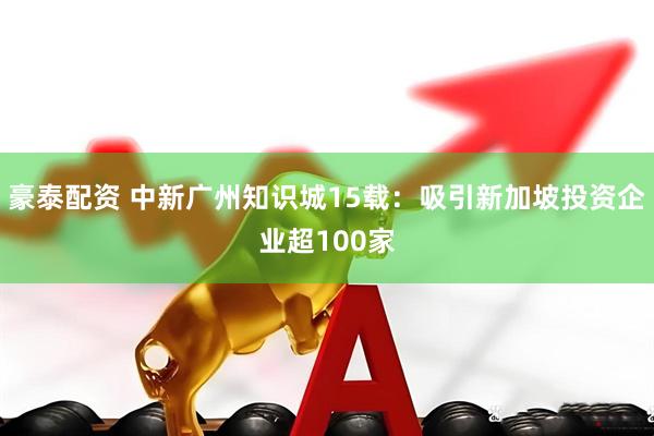 豪泰配资 中新广州知识城15载：吸引新加坡投资企业超100家